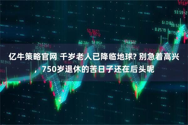 亿牛策略官网 千岁老人已降临地球? 别急着高兴，750岁退休的苦日子还在后头呢