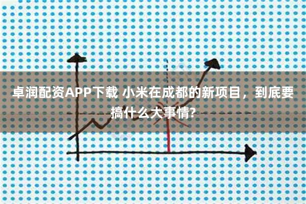 卓润配资APP下载 小米在成都的新项目，到底要搞什么大事情?