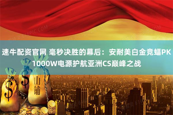 速牛配资官网 毫秒决胜的幕后：安耐美白金竞蝠PK1000W电源护航亚洲CS巅峰之战