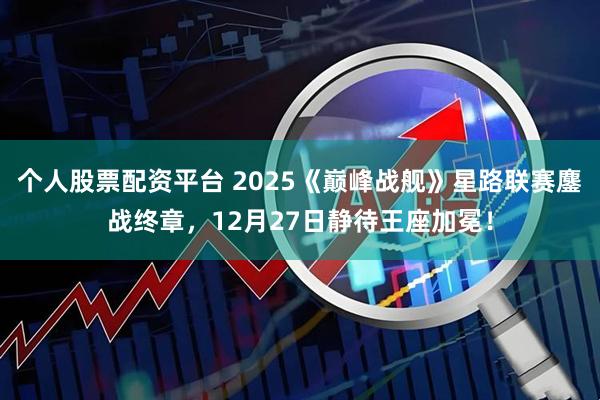个人股票配资平台 2025《巅峰战舰》星路联赛鏖战终章，12月27日静待王座加冕！