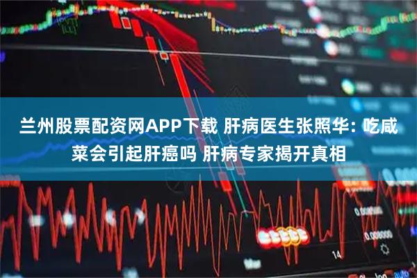 兰州股票配资网APP下载 肝病医生张照华: 吃咸菜会引起肝癌吗 肝病专家揭开真相