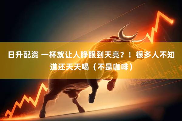 日升配资 一杯就让人睁眼到天亮？！很多人不知道还天天喝（不是咖啡）