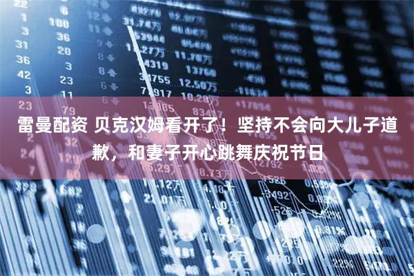 雷曼配资 贝克汉姆看开了！坚持不会向大儿子道歉，和妻子开心跳舞庆祝节日
