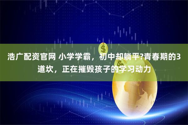 浩广配资官网 小学学霸，初中却躺平?青春期的3道坎，正在摧毁孩子的学习动力