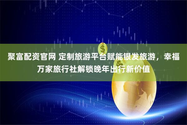聚富配资官网 定制旅游平台赋能银发旅游，幸福万家旅行社解锁晚年出行新价值
