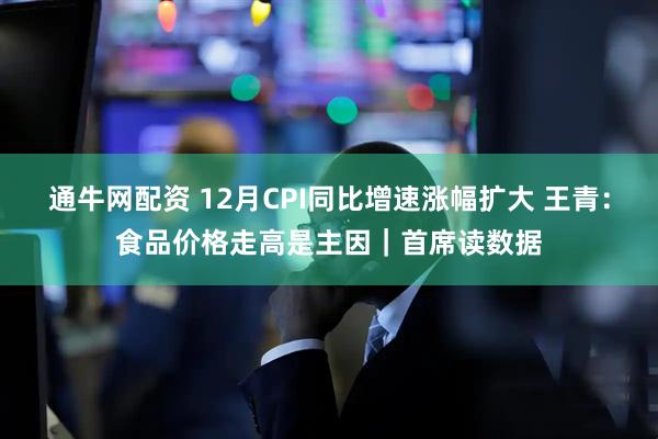 通牛网配资 12月CPI同比增速涨幅扩大 王青：食品价格走高是主因｜首席读数据