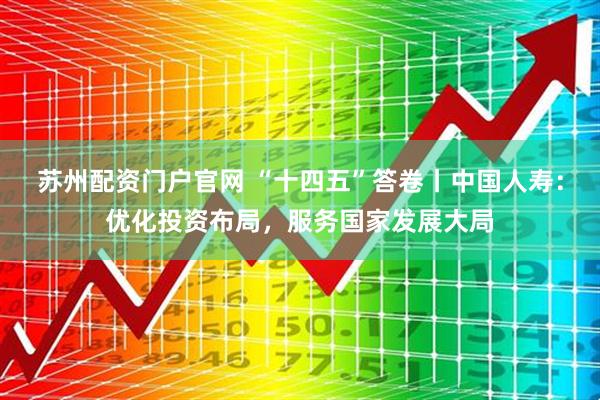 苏州配资门户官网 “十四五”答卷丨中国人寿：优化投资布局，服务国家发展大局