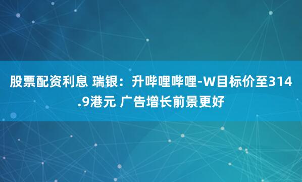 股票配资利息 瑞银：升哔哩哔哩-W目标价至314.9港元 广告增长前景更好