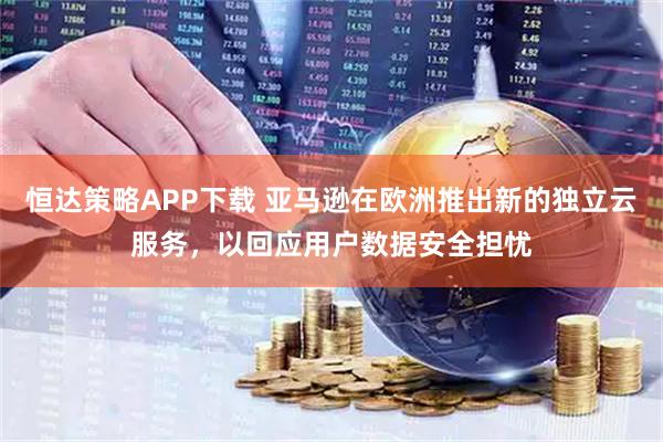 恒达策略APP下载 亚马逊在欧洲推出新的独立云服务，以回应用户数据安全担忧