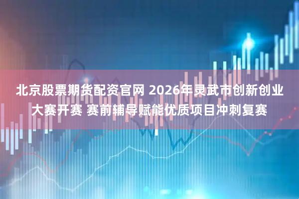 北京股票期货配资官网 2026年灵武市创新创业大赛开赛 赛前辅导赋能优质项目冲刺复赛