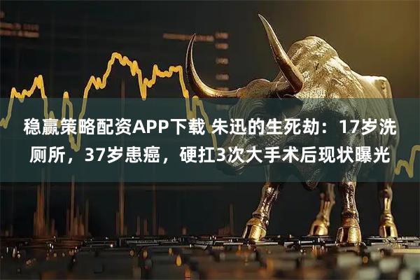 稳赢策略配资APP下载 朱迅的生死劫：17岁洗厕所，37岁患癌，硬扛3次大手术后现状曝光