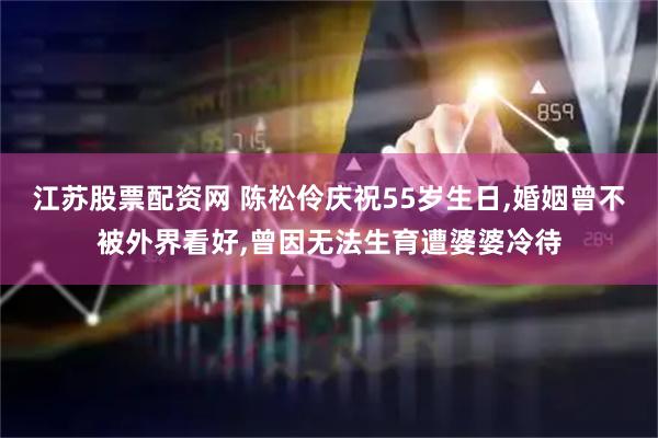 江苏股票配资网 陈松伶庆祝55岁生日,婚姻曾不被外界看好,曾因无法生育遭婆婆冷待