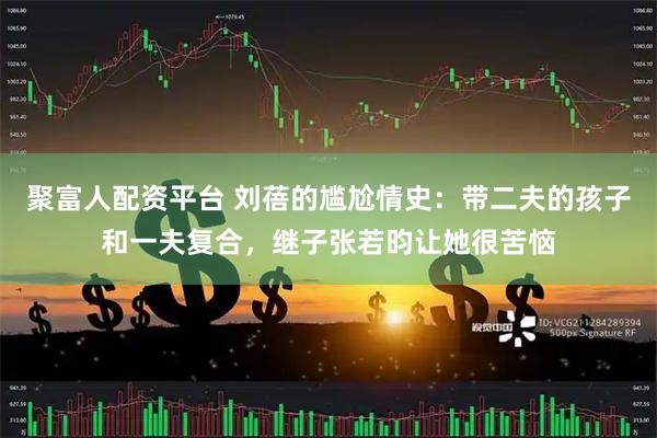 聚富人配资平台 刘蓓的尴尬情史：带二夫的孩子和一夫复合，继子张若昀让她很苦恼