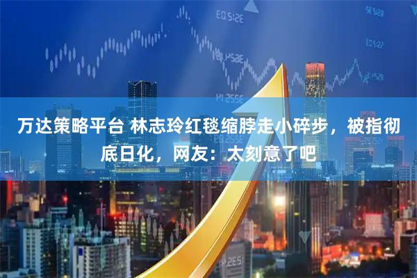 万达策略平台 林志玲红毯缩脖走小碎步，被指彻底日化，网友：太刻意了吧