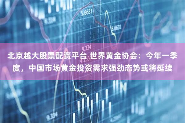 北京越大股票配资平台 世界黄金协会：今年一季度，中国市场黄金投资需求强劲态势或将延续