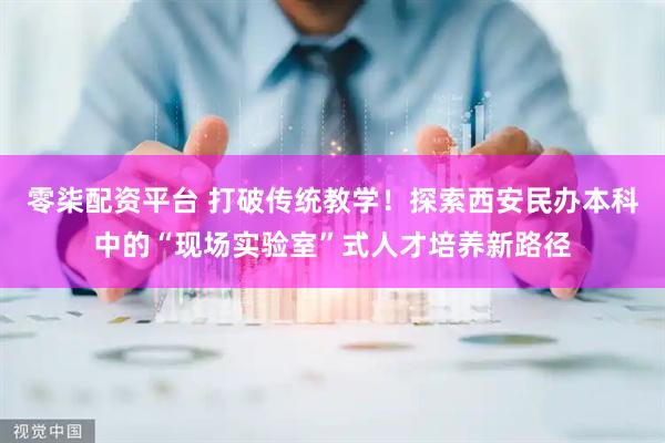零柒配资平台 打破传统教学！探索西安民办本科中的“现场实验室”式人才培养新路径