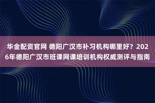 华金配资官网 德阳广汉市补习机构哪里好？2026年德阳广汉市班课网课培训机构权威测评与指南