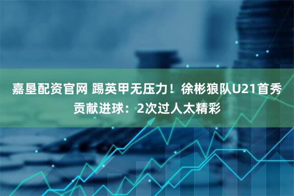 嘉垦配资官网 踢英甲无压力！徐彬狼队U21首秀贡献进球：2次过人太精彩