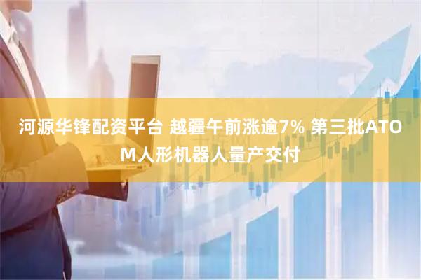 河源华锋配资平台 越疆午前涨逾7% 第三批ATOM人形机器人量产交付