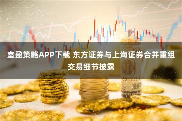 室盈策略APP下载 东方证券与上海证券合并重组交易细节披露