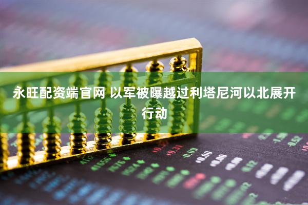 永旺配资端官网 以军被曝越过利塔尼河以北展开行动
