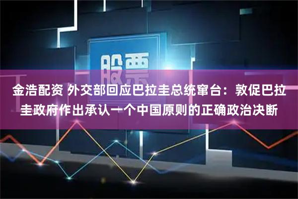 金浩配资 外交部回应巴拉圭总统窜台：敦促巴拉圭政府作出承认一个中国原则的正确政治决断